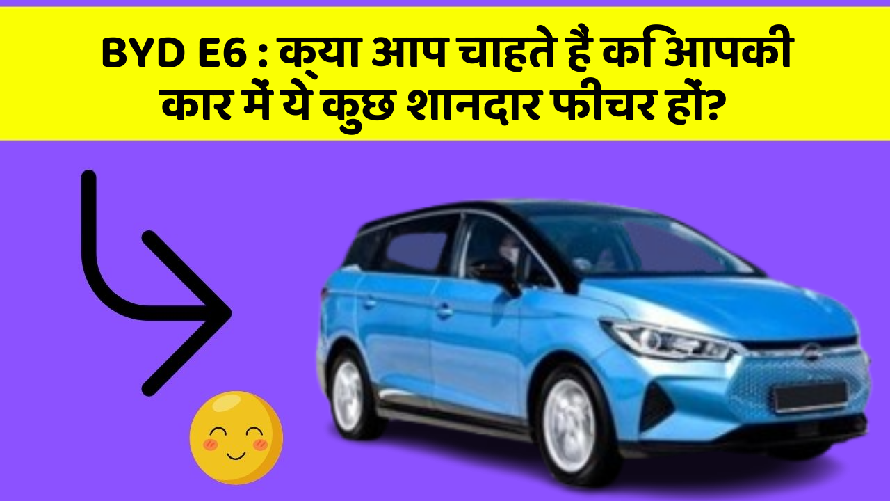 BYD E6: क्या आप चाहते हैं कि आपकी कार में ये कुछ शानदार फीचर हों?