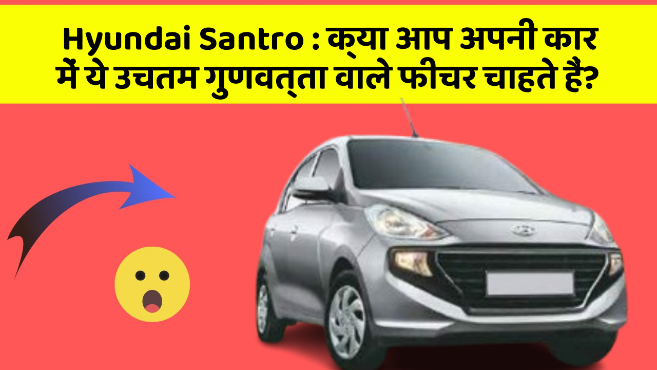 Hyundai Santro: क्या आप अपनी कार में ये उचतम गुणवत्ता वाले फीचर चाहते हैं?